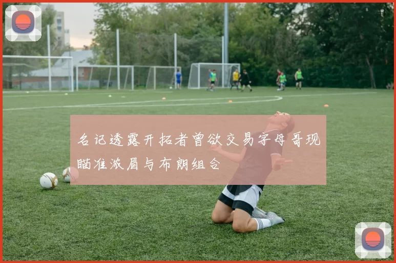 名记透露开拓者曾欲交易字母哥现瞄准浓眉与布朗组合