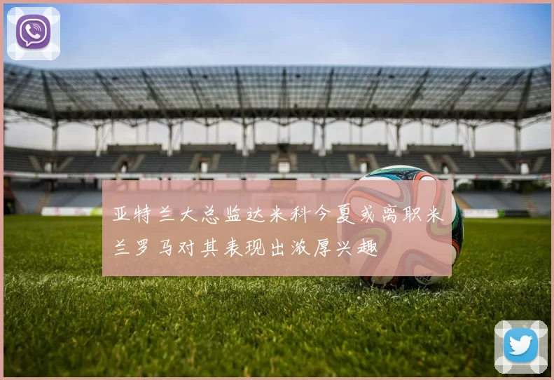 亚特兰大总监达米科今夏或离职米兰罗马对其表现出浓厚兴趣