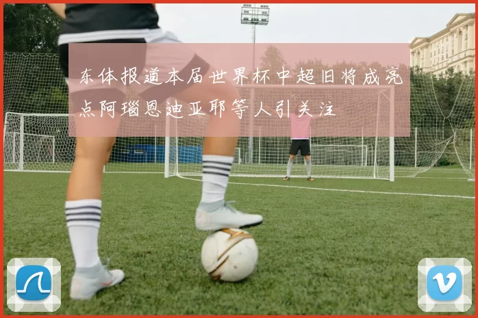 东体报道本届世界杯中超旧将成亮点阿瑙恩迪亚耶等人引关注