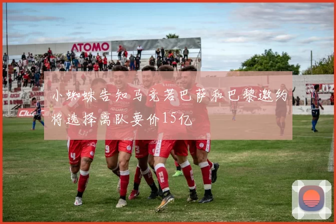 小蜘蛛告知马竞若巴萨和巴黎邀约将选择离队要价15亿