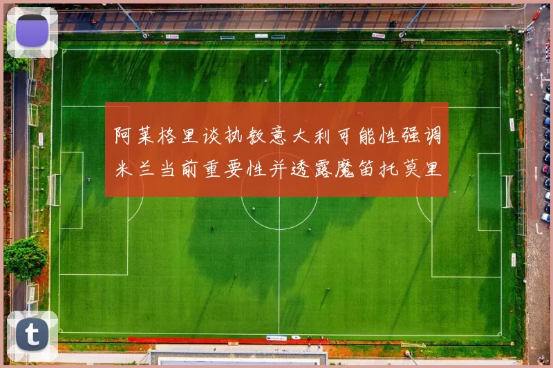 阿莱格里谈执教意大利可能性强调米兰当前重要性并透露魔笛托莫里缺阵消息