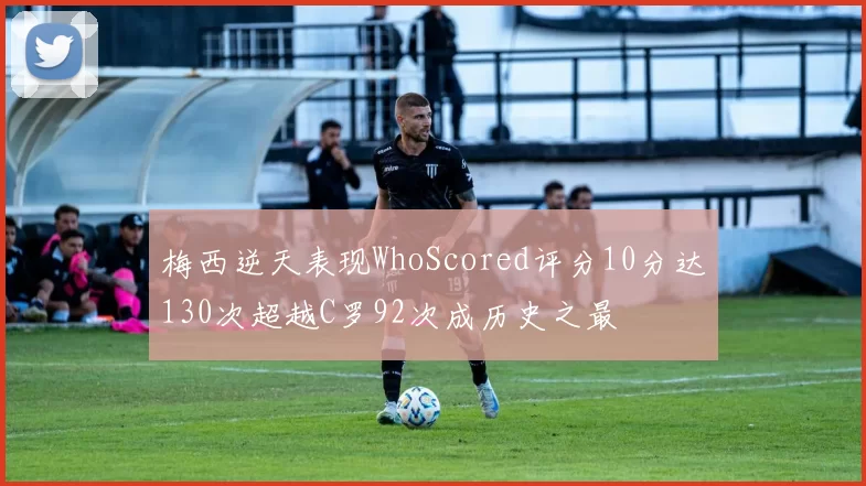 梅西逆天表现WhoScored评分10分达130次超越C罗92次成历史之最