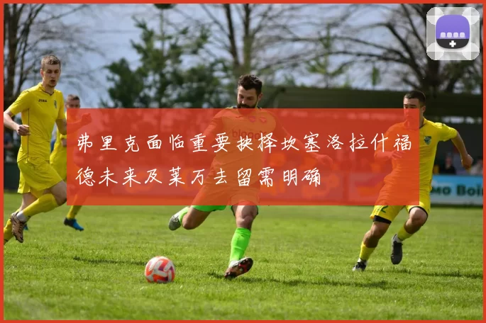 弗里克面临重要抉择坎塞洛拉什福德未来及莱万去留需明确