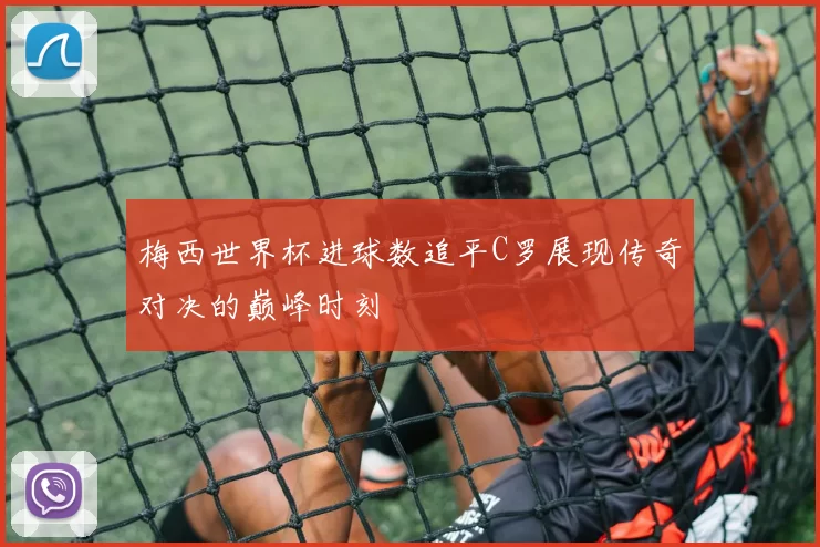 梅西世界杯进球数追平C罗展现传奇对决的巅峰时刻