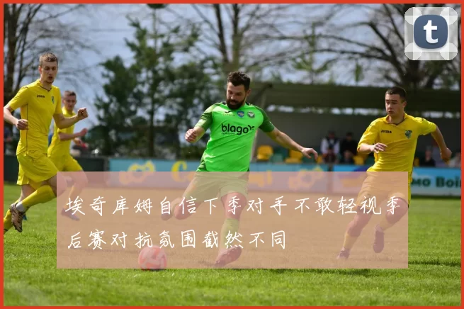 埃奇库姆自信下季对手不敢轻视季后赛对抗氛围截然不同
