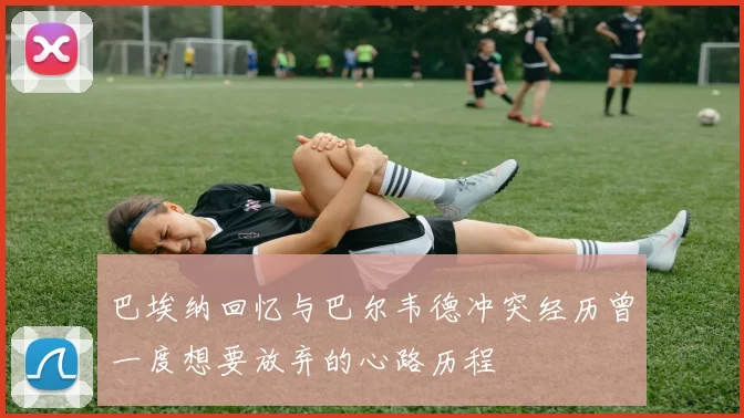 巴埃纳回忆与巴尔韦德冲突经历曾一度想要放弃的心路历程