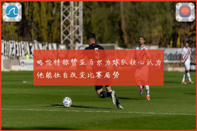 略伦特称赞亚马尔为球队核心认为他能独自改变比赛局势