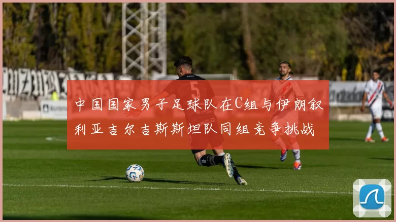 中国国家男子足球队在C组与伊朗叙利亚吉尔吉斯斯坦队同组竞争挑战赛程