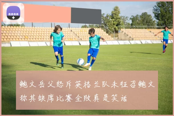 鲍文岳父怒斥英格兰队未征召鲍文称其缺席比赛全败真是笑话