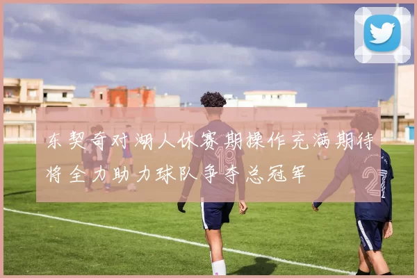 东契奇对湖人休赛期操作充满期待将全力助力球队争夺总冠军